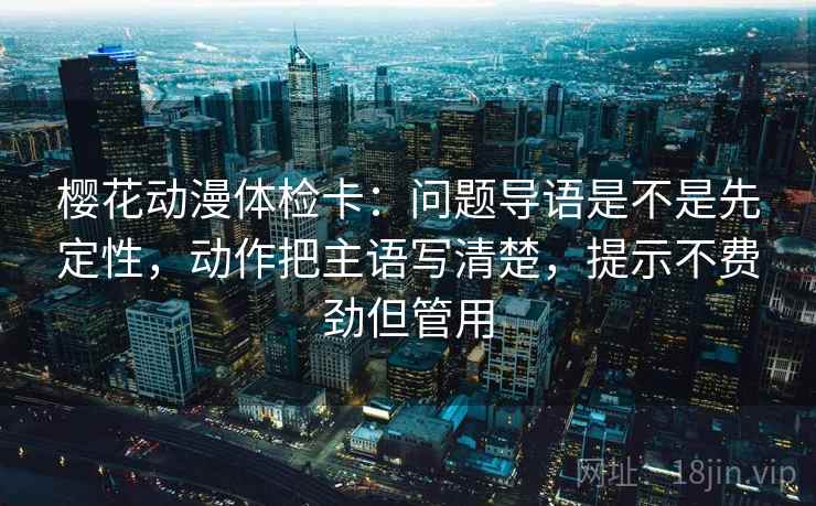 樱花动漫体检卡：问题导语是不是先定性，动作把主语写清楚，提示不费劲但管用