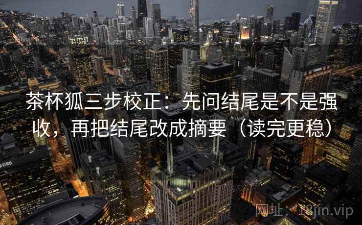 茶杯狐三步校正：先问结尾是不是强收，再把结尾改成摘要（读完更稳）