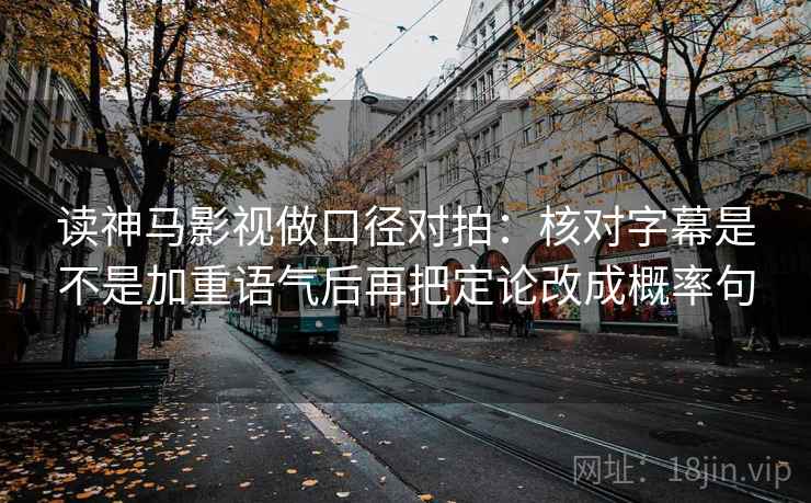 读神马影视做口径对拍：核对字幕是不是加重语气后再把定论改成概率句