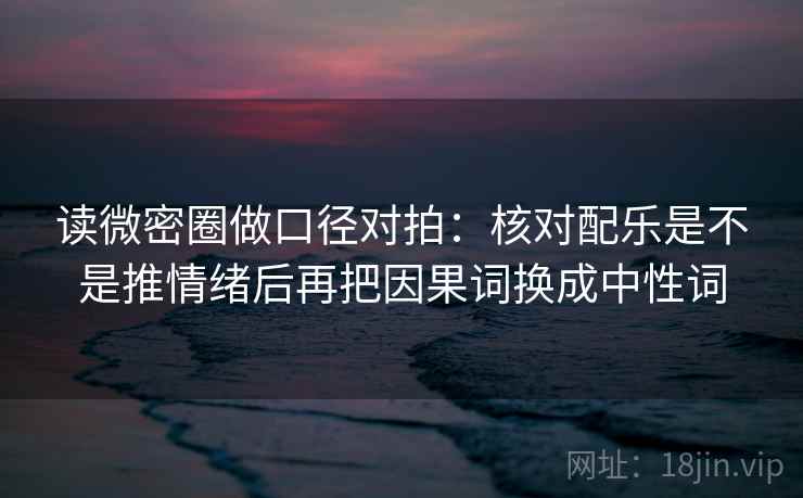 读微密圈做口径对拍：核对配乐是不是推情绪后再把因果词换成中性词