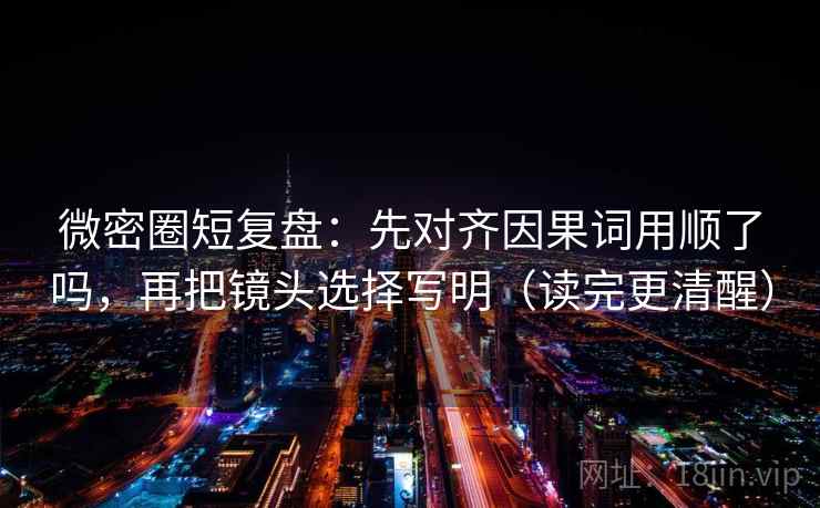 微密圈短复盘：先对齐因果词用顺了吗，再把镜头选择写明（读完更清醒）